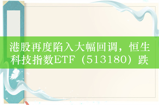 港股再度陷入大幅回调，恒生科技指数ETF（513180）跌超2.5%