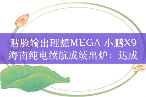 贴脸输出理想MEGA 小鹏X9海南纯电续航成绩出炉：达成率超高