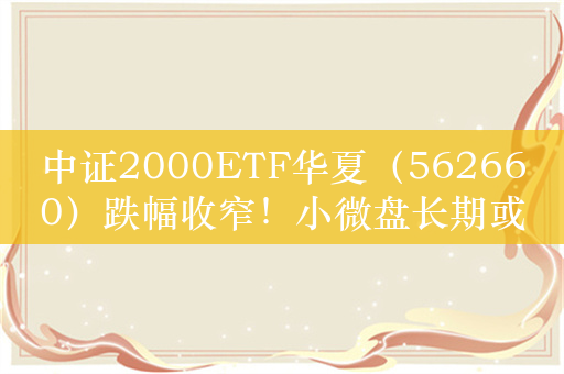 中证2000ETF华夏（562660）跌幅收窄！小微盘长期或仍占优