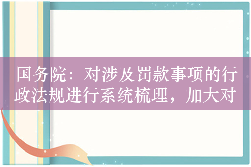 国务院：对涉及罚款事项的行政法规进行系统梳理，加大对乱罚款的整治力度