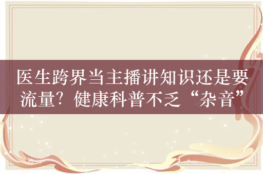 医生跨界当主播讲知识还是要流量？健康科普不乏“杂音”