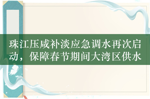 珠江压咸补淡应急调水再次启动，保障春节期间大湾区供水安全