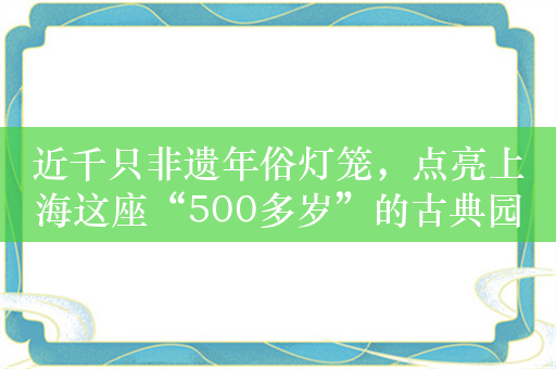 近千只非遗年俗灯笼，点亮上海这座“500多岁”的古典园林