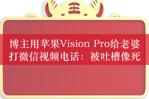 博主用苹果Vision Pro给老婆打微信视频电话：被吐槽像死了的鬼魂