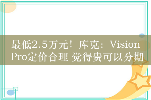 最低2.5万元！库克：Vision Pro定价合理 觉得贵可以分期买