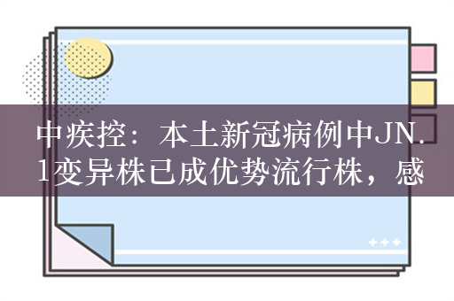 中疾控：本土新冠病例中JN.1变异株已成优势流行株，感染病例以轻型为主