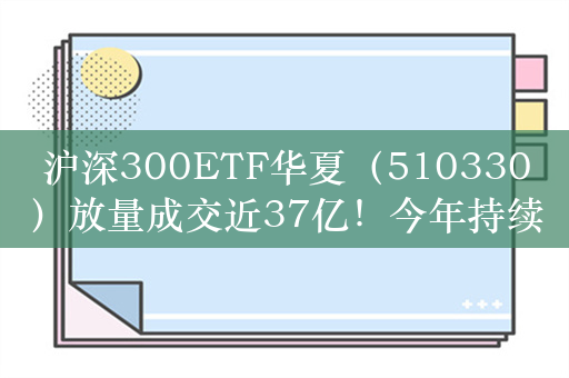 沪深300ETF华夏（510330）放量成交近37亿！今年持续吸金超246亿