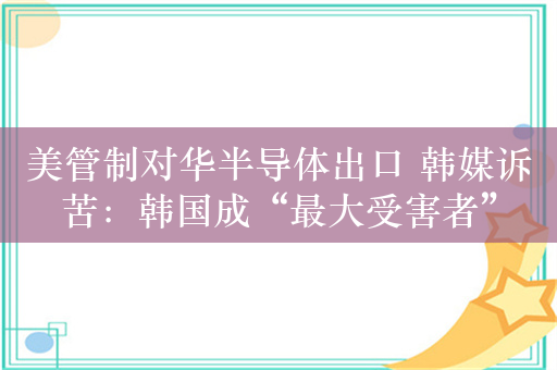 美管制对华半导体出口 韩媒诉苦：韩国成“最大受害者”