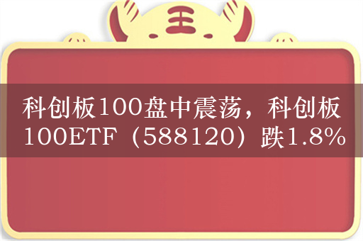 科创板100盘中震荡，科创板100ETF（588120）跌1.8%，成交额超1.6亿元