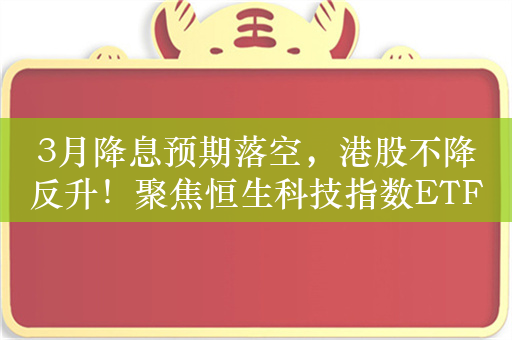 3月降息预期落空，港股不降反升！聚焦恒生科技指数ETF（513180）、恒生红利ETF（159726）