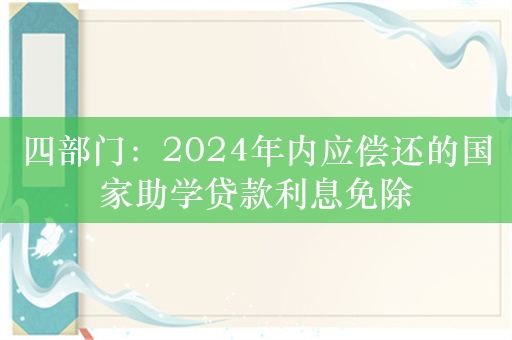 四部门：2024年内应偿还的国家助学贷款利息免除