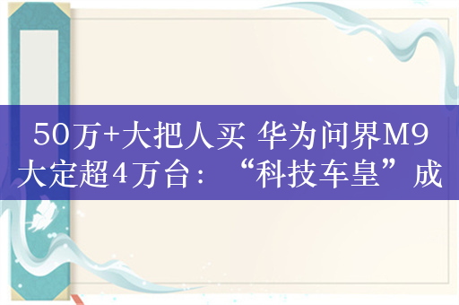 50万+大把人买 华为问界M9大定超4万台：“科技车皇”成了！