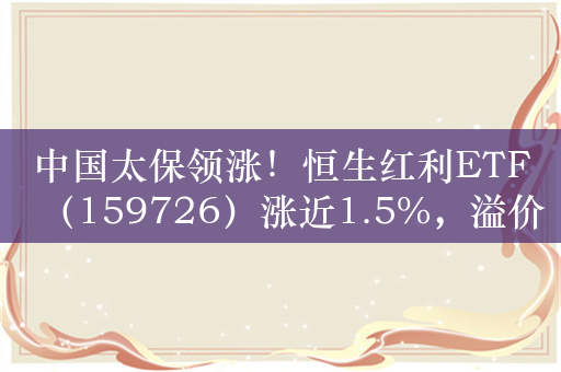 中国太保领涨！恒生红利ETF（159726）涨近1.5%，溢价走阔