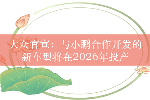 大众官宣：与小鹏合作开发的新车型将在2026年投产