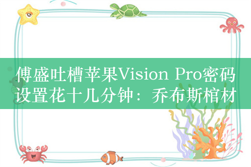 傅盛吐槽苹果Vision Pro密码设置花十几分钟：乔布斯棺材板都压不住