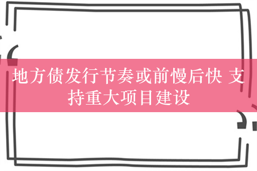 地方债发行节奏或前慢后快 支持重大项目建设