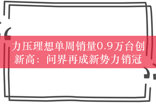 力压理想单周销量0.9万台创新高：问界再成新势力销冠