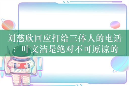 刘慈欣回应打给三体人的电话：叶文洁是绝对不可原谅的