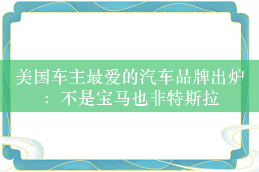 美国车主最爱的汽车品牌出炉：不是宝马也非特斯拉