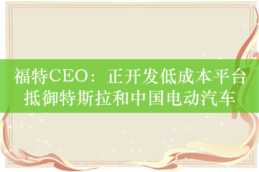 福特CEO：正开发低成本平台抵御特斯拉和中国电动汽车