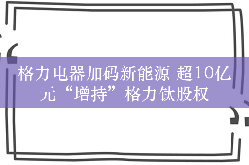 格力电器加码新能源 超10亿元“增持”格力钛股权