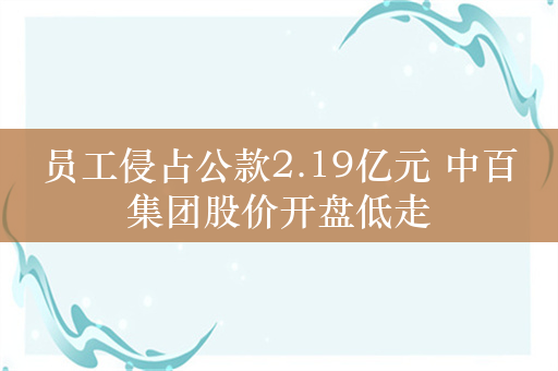 员工侵占公款2.19亿元 中百集团股价开盘低走