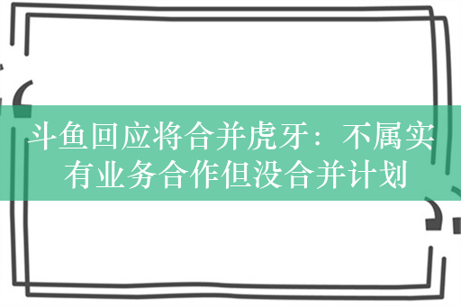 斗鱼回应将合并虎牙：不属实 有业务合作但没合并计划