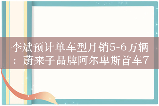 李斌预计单车型月销5-6万辆：蔚来子品牌阿尔卑斯首车7月将试生产