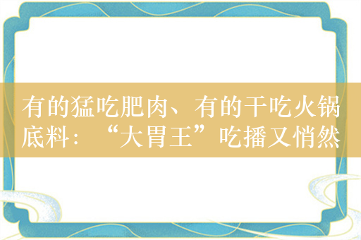 有的猛吃肥肉、有的干吃火锅底料：“大胃王”吃播又悄然回来了