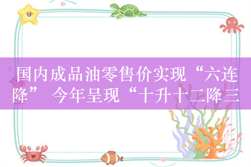 国内成品油零售价实现“六连降” 今年呈现“十升十二降三搁浅”格局