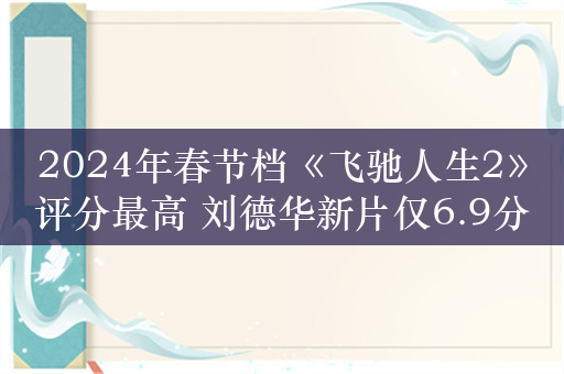 2024年春节档《飞驰人生2》评分最高 刘德华新片仅6.9分