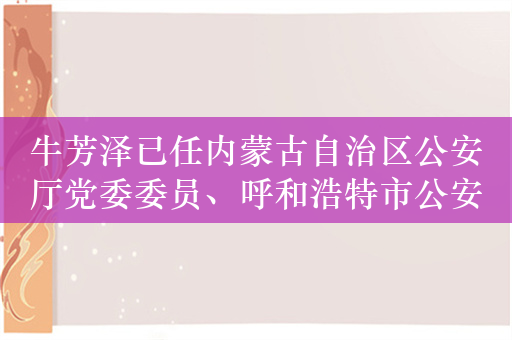 牛芳泽已任内蒙古自治区公安厅党委委员、呼和浩特市公安局主要负责人