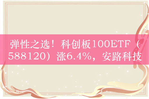 弹性之选！科创板100ETF（588120）涨6.4%，安路科技涨17%