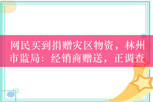 网民买到捐赠灾区物资，林州市监局：经销商赠送，正调查来源