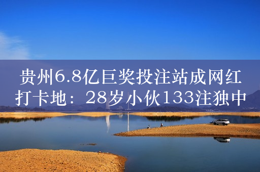 贵州6.8亿巨奖投注站成网红打卡地：28岁小伙133注独中 要交1.36亿税