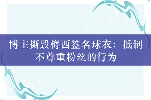 博主撕毁梅西签名球衣：抵制不尊重粉丝的行为