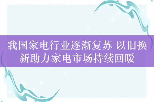 我国家电行业逐渐复苏 以旧换新助力家电市场持续回暖