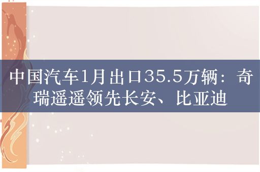 中国汽车1月出口35.5万辆：奇瑞遥遥领先长安、比亚迪