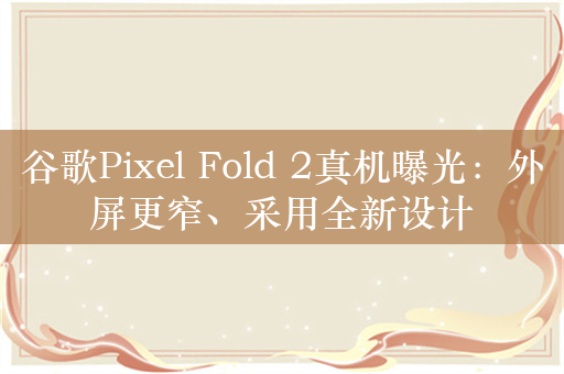 谷歌Pixel Fold 2真机曝光：外屏更窄、采用全新设计