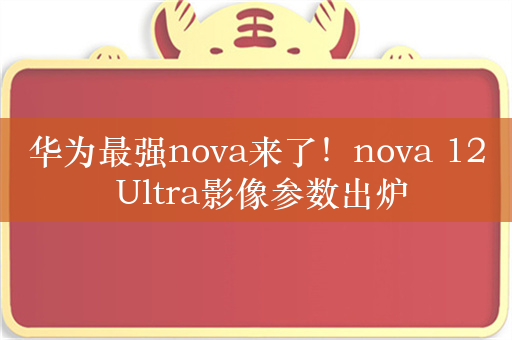 华为最强nova来了！nova 12 Ultra影像参数出炉