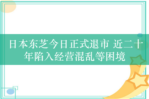 日本东芝今日正式退市 近二十年陷入经营混乱等困境