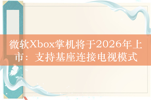 微软Xbox掌机将于2026年上市：支持基座连接电视模式