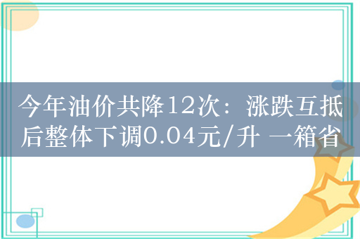 今年油价共降12次：涨跌互抵后整体下调0.04元/升 一箱省2元