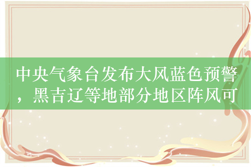 中央气象台发布大风蓝色预警，黑吉辽等地部分地区阵风可达7至8级