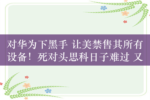 对华为下黑手 让美禁售其所有设备！死对头思科日子难过 又要裁员了