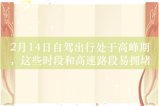 2月14日自驾出行处于高峰期，这些时段和高速路段易拥堵