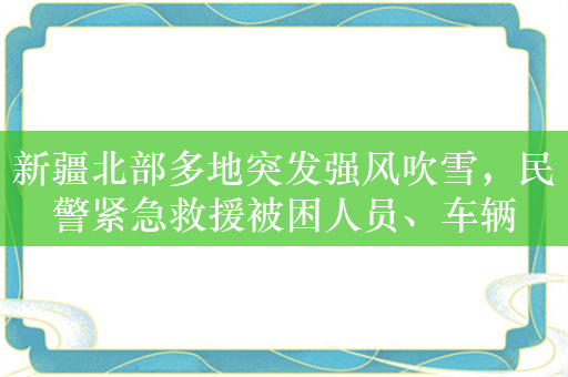 新疆北部多地突发强风吹雪，民警紧急救援被困人员、车辆