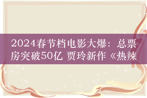 2024春节档电影大爆：总票房突破50亿 贾玲新作《热辣滚烫》票房第一