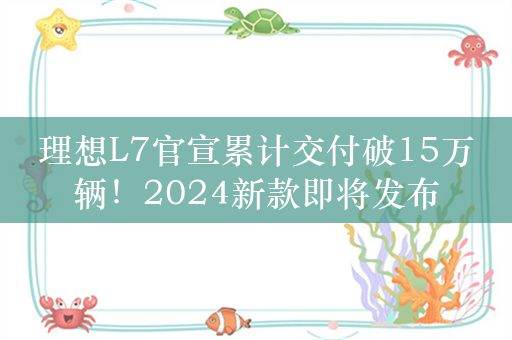 理想L7官宣累计交付破15万辆！2024新款即将发布