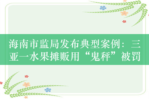 海南市监局发布典型案例：三亚一水果摊贩用“鬼秤”被罚3万